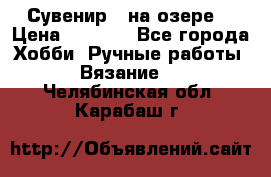 Сувенир “ на озере“ › Цена ­ 1 250 - Все города Хобби. Ручные работы » Вязание   . Челябинская обл.,Карабаш г.